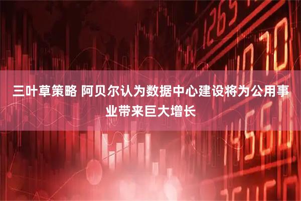 三叶草策略 阿贝尔认为数据中心建设将为公用事业带来巨大增长