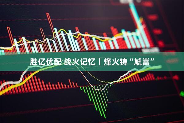 胜亿优配 战火记忆丨烽火铸“虓嵩”